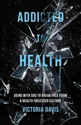 Addicted to Health: Going with God to Break Free from a Health-Obsessed Culture by Davis, Victoria P.