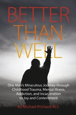 Better Than Well: One Man's Miraculous Journey Through Childhood Trauma, Mental Illness, Addiction, and Incarceration to Joy and Content by Prichard M. S., Michael