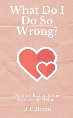 What Do I Do So Wrong?: An Introduction to the Narcissistic Mother by Bloom, D. T.