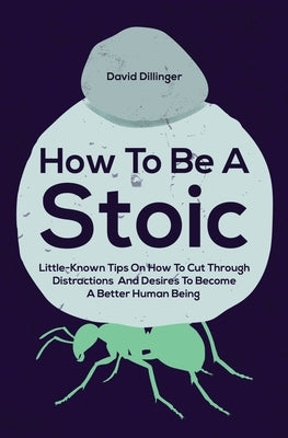 How To Be A Stoic: Little-Known Tips On How To Cut Through Distractions And Desires To Become A Better Human Being by Dillinger, David