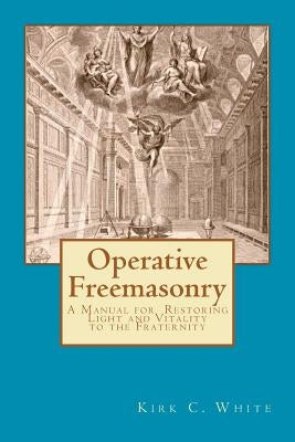 Operative Freemasonry: A Manual for Restoring Light and Vitality to the Fraternity by White, Kirk C.
