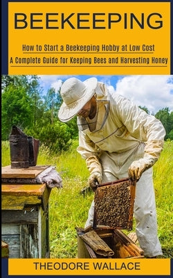 Beekeeping: How to Start a Beekeeping Hobby at Low Cost (A Complete Guide for Keeping Bees and Harvesting Honey) by Wallace, Theodore