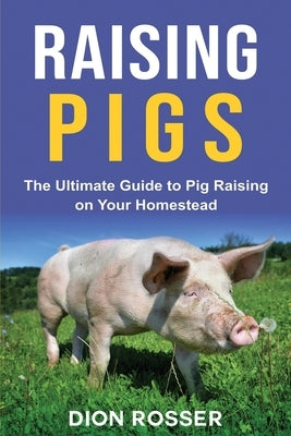 Raising Pigs: The Ultimate Guide to Pig Raising on Your Homestead by Rosser, Dion