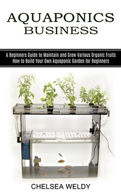 Aquaponics Business: A Beginners Guide to Maintain and Grow Various Organic Fruits (How to Build Your Own Aquaponic Garden for Beginners) by Weldy, Chelsea
