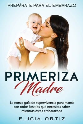 Madre primeriza: Prepárate para el embrazo: La nueva guía de supervivencia para mamá con todos los tips que necesitas saber mientras es by Ortiz, Elicia