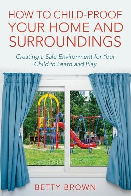 How To Child-Proof Your Home and Surroundings: Creating a Safe Environment for Your Child to Learn and Play by Brown, Betty