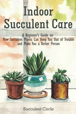 Indoor Succulent Care: A Beginner's Guide on How Succulent Plants Can Keep You Out of Trouble and Make You a Better Person by Circle, Succulent