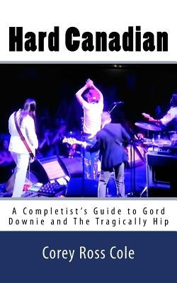 Hard Canadian: A Completist's Guide to Gord Downie and The Tragically Hip by Cole, Corey Ross