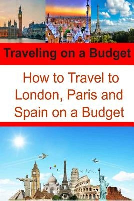 Traveling on a Budget: How to Travel to London, Paris and Spain on a Budget: Travel Book, Travel Guide, Europe Trip, London Trip, Paris Trip Paperback Createspace Independent Publishing Platform