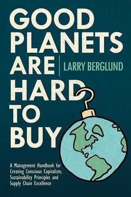 Good Planets are Hard to Buy: A Management Handbook for Creating Conscious Capitalism, Sustainability Principles and Supply Chain Excellence Paperback Createspace Independent Publishing Platform