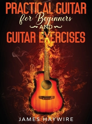 Practical Guitar For Beginners And Guitar Exercises: How To Teach Yourself To Play Your First Songs in 7 Days or Less Including 70+ Tips and Exercises by Haywire, James
