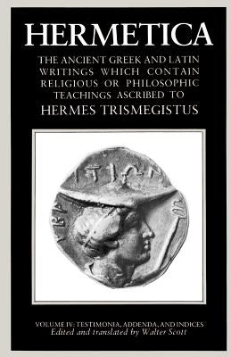 Hermetica Volume 4 Testimonia, Addenda, and Indices: The Ancient Greek and Latin Writings Which Contain Religious or Philosophic Teachings Ascribed to by Scott, Walter