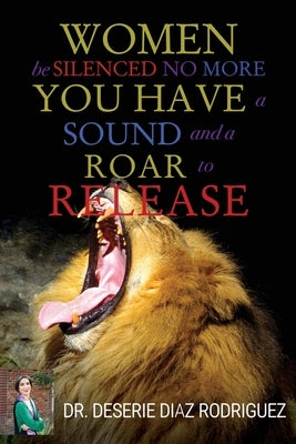 "Women Be Silenced No More, You Have A Sound and A Roar to Release" by Rodriguez, Deserie Diaz