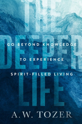 The Deeper Life: Go Beyond Knowledge to Experience Spirit-Filled Living by Tozer, A. W.