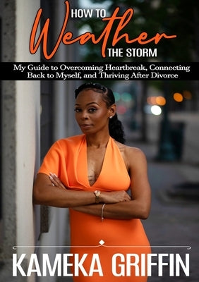 How to Weather the Storm: My Guide to Overcoming Heartbreak, Connecting Back to Myself, and Thriving After Divorce by Griffin, Kameka