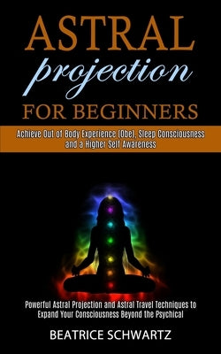 Astral Projection for Beginners: Powerful Astral Projection and Astral Travel Techniques to Expand Your Consciousness Beyond the Psychical (Achieve Ou by Schwartz, Beatrice