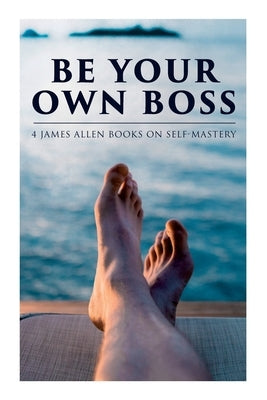 Be Your Own Boss: 4 James Allen Books on Self-Mastery: As a Man Thinketh, The Life Triumphant, The Mastery of Destiny & Man: King of Min by Allen, James