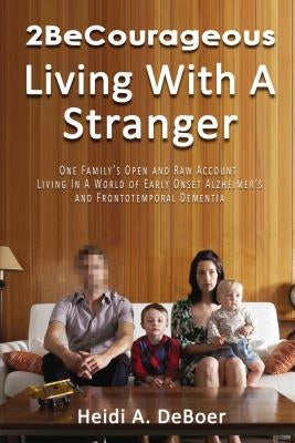 2becourageous (Living with a Stranger): One Family's Open and Raw Account Living in a World of Early Onset Alzheimer's and Frontotemporal Dementia by DeBoer, Heidi a.