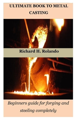 Ultimate Book to Metal Casting: Beginners guide for forging and steeling completely by Rolando, Richard H.