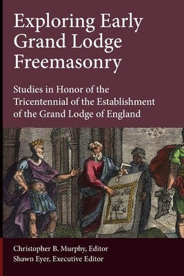 Exploring Early Grand Lodge Freemasonry: Studies in Honor of the Tricentennial of the Establishment of the Grand Lodge of England by Eyer, Shawn