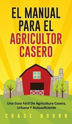 El Manual Para El Agricultor Casero: Una Guía Fácil De Agricultura Casera, Urbana Y Autosuficiente by Bourn, Chase