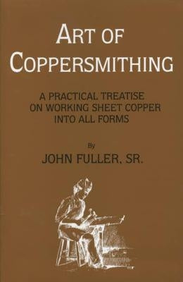 Art of Coppersmithing: A Practical Treatise on Working Sheet Copper into All Forms by Fuller, John, Sr.