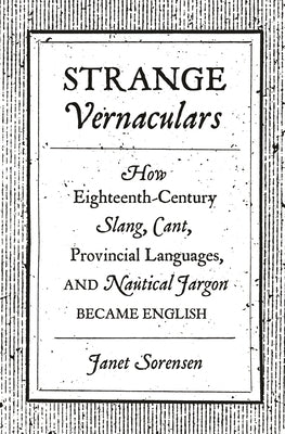 Strange Vernaculars: How Eighteenth-Century Slang, Cant, Provincial Languages, and Nautical Jargon Became English by Sorensen, Janet