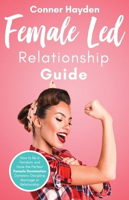 Female Led Relationship Guide: How to Be a Femdom and Have the Perfect Female Domination Domestic Discipline Marriage or Relationship by Hayden, Conner