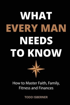 What Every Man Needs To Know: How to Master Faith, Family, Fitness and Finances by Isberner, Todd