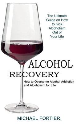 Alcohol Recovery: The Ultimate Guide on How to Kick Alcoholism Out of Your Life (How to Overcome Alcohol Addiction and Alcoholism for Li by Fortier, Michael