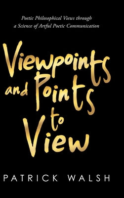 Viewpoints and Points to View: Poetic Philosophical Views through a Science of Artful Poetic Communication by Walsh, Patrick