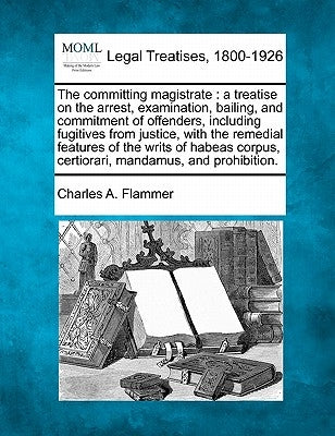 The Committing Magistrate: A Treatise on the Arrest, Examination, Bailing, and Commitment of Offenders, Including Fugitives from Justice, with th by Flammer, Charles A.