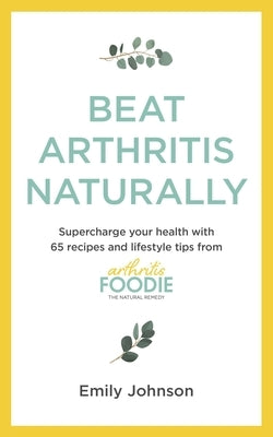Beat Arthritis Naturally: Supercharge Your Health with 65 Recipes and Lifestyle Tips from Arthritis Foodie by Johnson, Emily