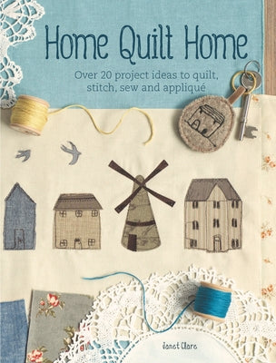 Home Quilt Home: Over 20 Project Ideas to Quilt, Stitch, Sew and Appliqué by Clare, Janet