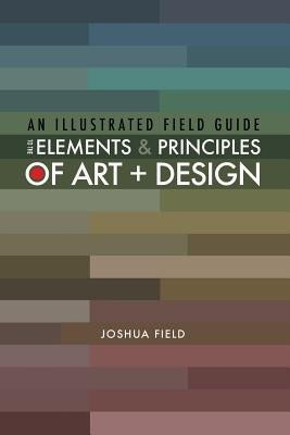 An Illustrated Field Guide to the Elements and Principles of Art + Design by Field, Joshua