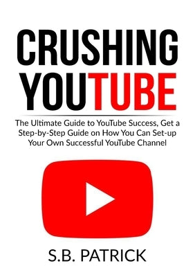 Crushing YouTube: The Ultimate Guide to Youtube Success, Get a Step-by-Step Guide on How You Can Set-up Your Own Successful Youtube Chan by Patrick, S. B.