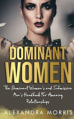 Dominant Women: The Dominant Women's and Submissive Men's Handbook For Amazing Relationships by Morris, Alexandra