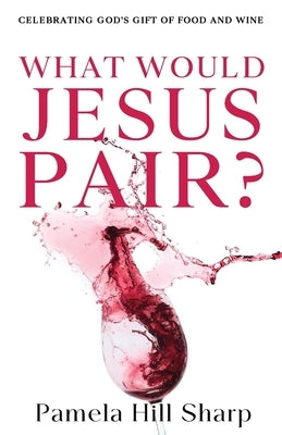 What Would Jesus Pair: Celebrating God's gift of food and wine by Pamela, Sharp