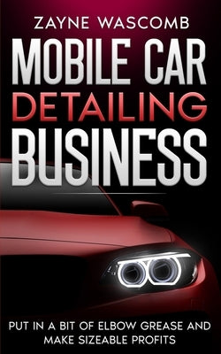 Mobile Car Detailing Business: Put in a Bit of Elbow Grease and Make Sizeable Profits by Wascomb, Zayne