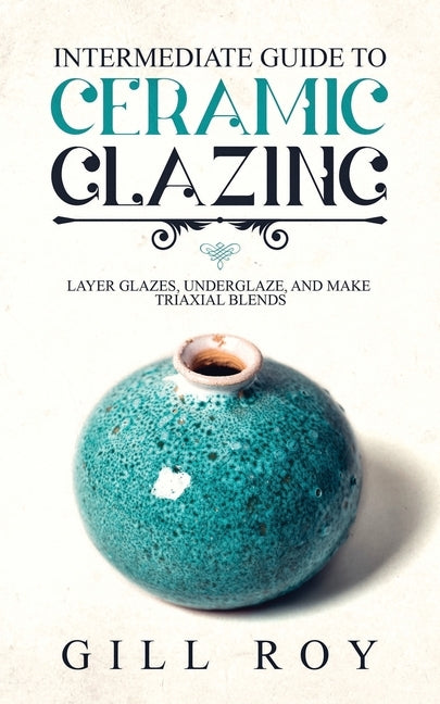 Intermediate Guide to Ceramic Glazing: Layer Glazes, Underglaze, and Make Triaxial Blends by Roy, Gill