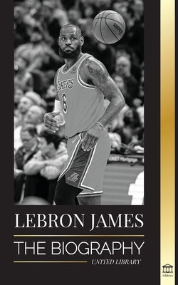 LeBron James: The Biography of a Boy that Promised to Become a Billion-Dollar NBA Basketball Superstar by Library, United