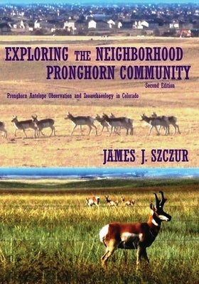 Exploring the Neighborhood Pronghorn Community: Pronghorn Antelope Observation and Zooarchaeology in Colorado Paperback James Szczur