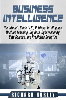 Business Intelligence: The Ultimate Guide to BI, Artificial Intelligence, Machine Learning, Big Data, Cybersecurity, Data Science, and Predic by Hurley, Richard