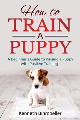 How to Train a Puppy: A Beginner's Guide to Raising a Puppy with Positive Training by Binmoeller, Kenneth