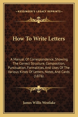 How To Write Letters: A Manual Of Correspondence, Showing The Correct Structure, Composition, Punctuation, Formalities, And Uses Of The Vari by Westlake, James Willis