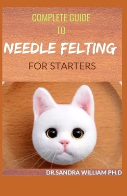 Complete Guide to Needle Felting for Starters: Beginners Guide To Create With Wool by William Ph. D., Dr Sandra