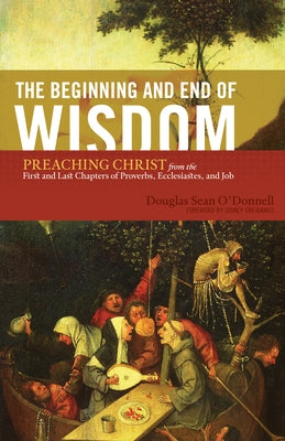 The Beginning and End of Wisdom: Preaching Christ from the First and Last Chapters of Proverbs, Ecclesiastes, and Job by O'Donnell, Douglas Sean