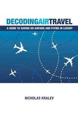 Decoding Air Travel: A Guide to Saving on Airfare and Flying in Luxury by Kralev, Nicholas