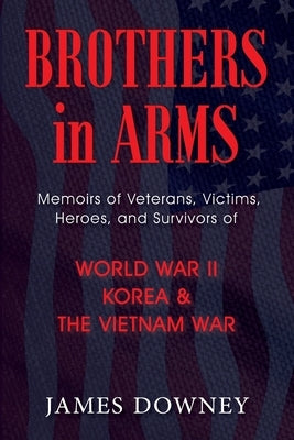 Brothers in Arms: Memoirs of Veterans, Victims, Heroes, and Survivors of World War II, Korea, and The Vietnam War by Downey, James