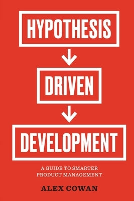 Hypothesis-Driven Development: A Guide to Smarter Product Management (2nd Edition) by Cowan, Alex